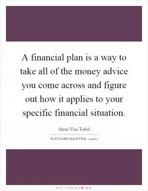 A financial plan is a way to take all of the money advice you come across and figure out how it applies to your specific financial situation Picture Quote #1