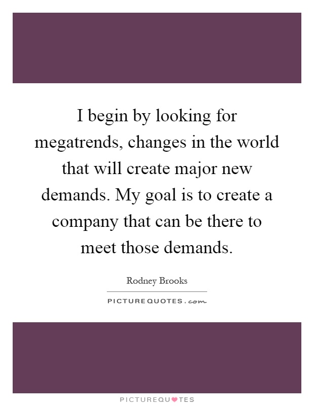 I begin by looking for megatrends, changes in the world that will create major new demands. My goal is to create a company that can be there to meet those demands Picture Quote #1