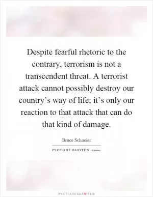 Despite fearful rhetoric to the contrary, terrorism is not a transcendent threat. A terrorist attack cannot possibly destroy our country’s way of life; it’s only our reaction to that attack that can do that kind of damage Picture Quote #1