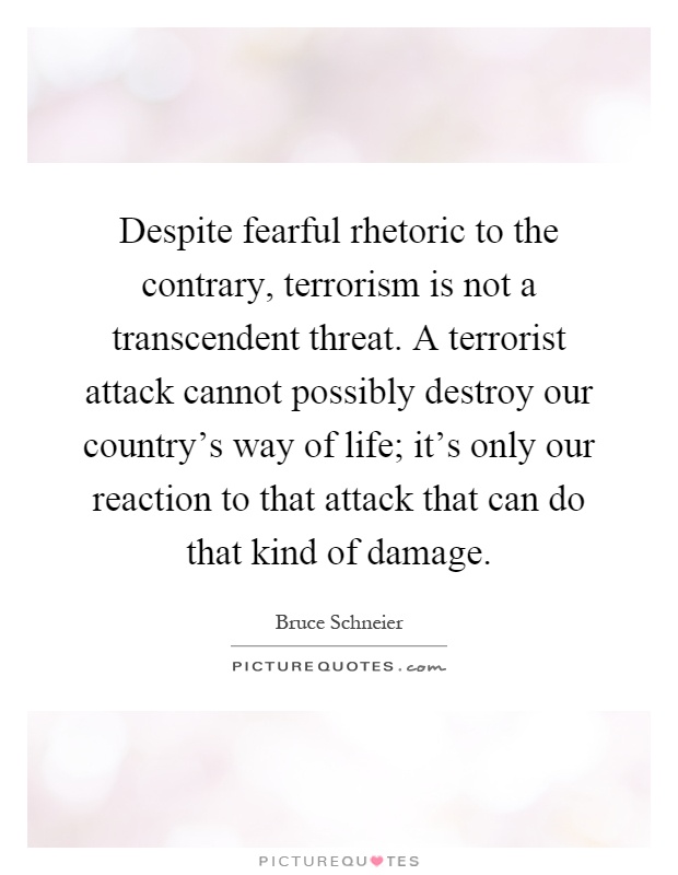 Despite fearful rhetoric to the contrary, terrorism is not a transcendent threat. A terrorist attack cannot possibly destroy our country's way of life; it's only our reaction to that attack that can do that kind of damage Picture Quote #1