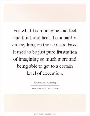For what I can imagine and feel and think and hear, I can hardly do anything on the acoustic bass. It used to be just pure frustration of imagining so much more and being able to get to a certain level of execution Picture Quote #1