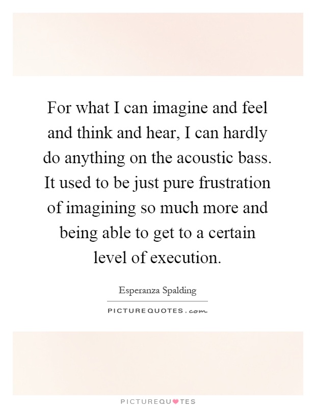 For what I can imagine and feel and think and hear, I can hardly do anything on the acoustic bass. It used to be just pure frustration of imagining so much more and being able to get to a certain level of execution Picture Quote #1