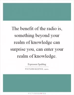 The benefit of the radio is, something beyond your realm of knowledge can surprise you, can enter your realm of knowledge Picture Quote #1