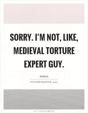 Sorry. I’m not, like, medieval torture expert guy Picture Quote #1
