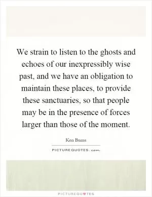 We strain to listen to the ghosts and echoes of our inexpressibly wise past, and we have an obligation to maintain these places, to provide these sanctuaries, so that people may be in the presence of forces larger than those of the moment Picture Quote #1