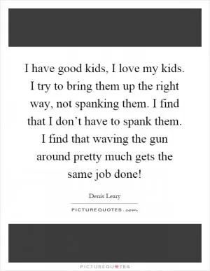 I have good kids, I love my kids. I try to bring them up the right way, not spanking them. I find that I don’t have to spank them. I find that waving the gun around pretty much gets the same job done! Picture Quote #1