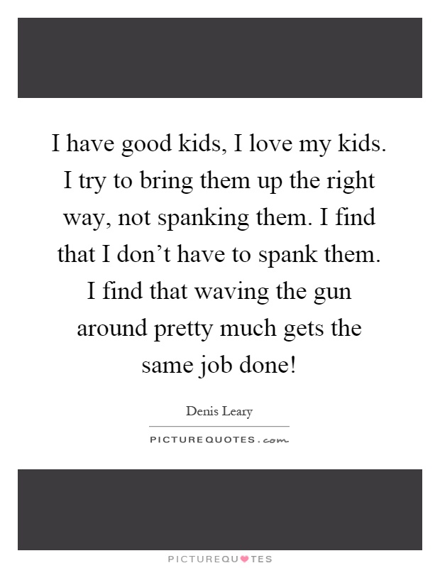 I have good kids, I love my kids. I try to bring them up the right way, not spanking them. I find that I don't have to spank them. I find that waving the gun around pretty much gets the same job done! Picture Quote #1
