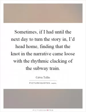 Sometimes, if I had until the next day to turn the story in, I’d head home, finding that the knot in the narrative came loose with the rhythmic clacking of the subway train Picture Quote #1