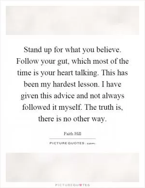 Stand up for what you believe. Follow your gut, which most of the time is your heart talking. This has been my hardest lesson. I have given this advice and not always followed it myself. The truth is, there is no other way Picture Quote #1