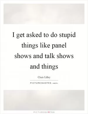 I get asked to do stupid things like panel shows and talk shows and things Picture Quote #1