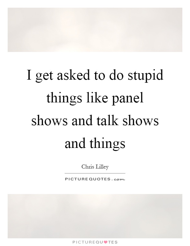 I get asked to do stupid things like panel shows and talk shows and things Picture Quote #1
