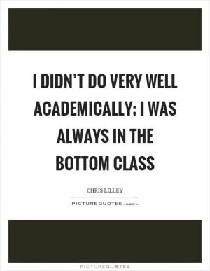 I didn’t do very well academically; I was always in the bottom class Picture Quote #1