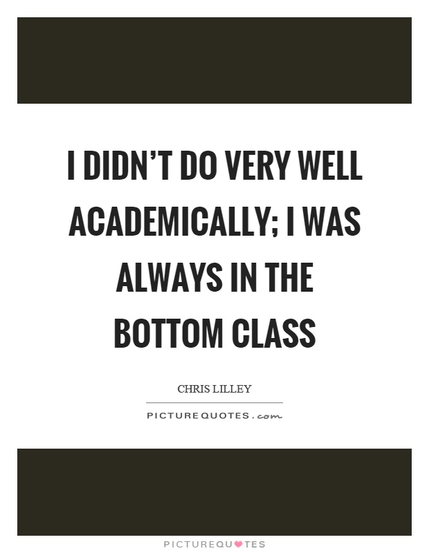I didn't do very well academically; I was always in the bottom class Picture Quote #1