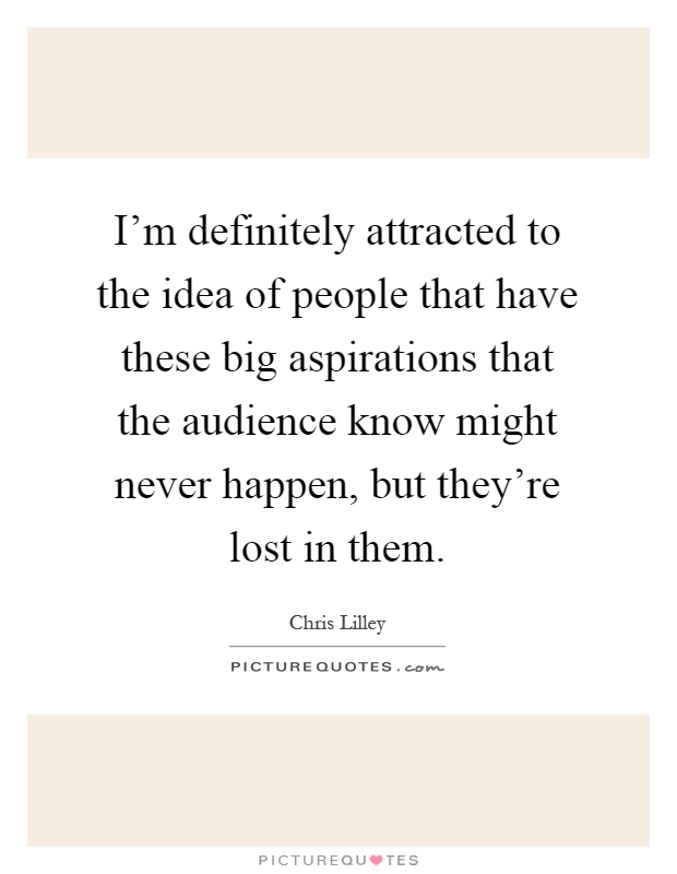 I'm definitely attracted to the idea of people that have these big aspirations that the audience know might never happen, but they're lost in them Picture Quote #1