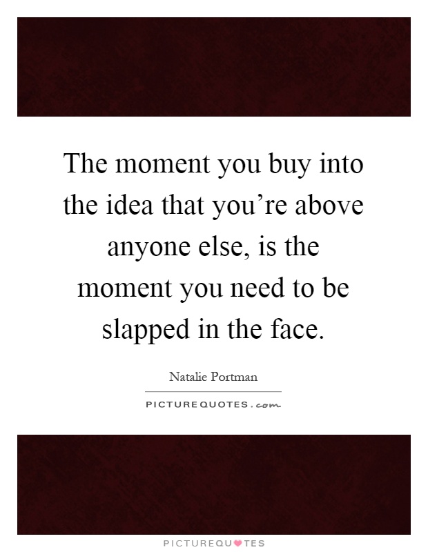 The moment you buy into the idea that you're above anyone else, is the moment you need to be slapped in the face Picture Quote #1