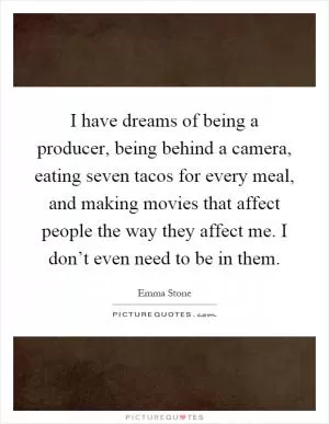 I have dreams of being a producer, being behind a camera, eating seven tacos for every meal, and making movies that affect people the way they affect me. I don’t even need to be in them Picture Quote #1