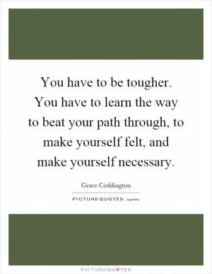 You have to be tougher. You have to learn the way to beat your path through, to make yourself felt, and make yourself necessary Picture Quote #1