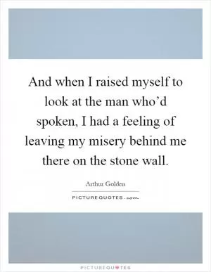 And when I raised myself to look at the man who’d spoken, I had a feeling of leaving my misery behind me there on the stone wall Picture Quote #1