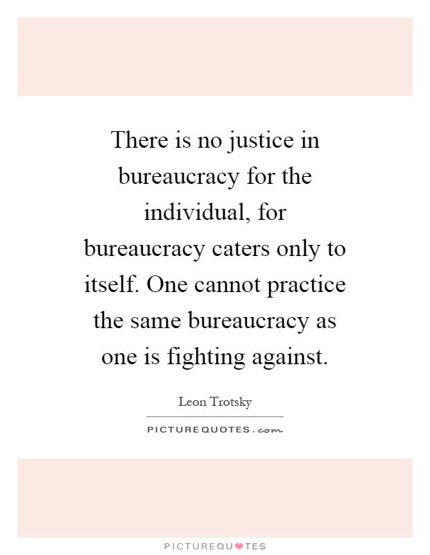 There is no justice in bureaucracy for the individual, for bureaucracy caters only to itself. One cannot practice the same bureaucracy as one is fighting against Picture Quote #1