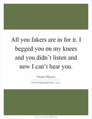 All you fakers are in for it. I begged you on my knees and you didn’t listen and now I can’t hear you Picture Quote #1