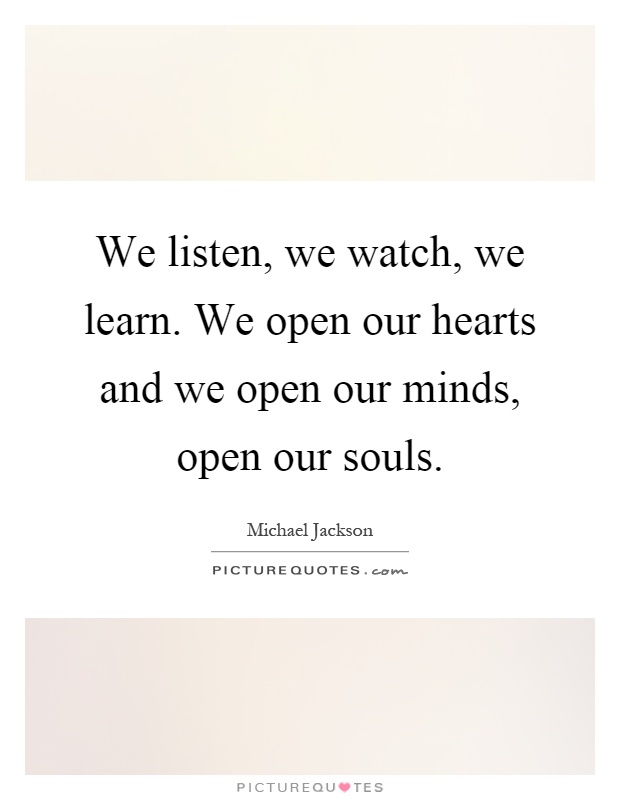 We listen, we watch, we learn. We open our hearts and we open our minds, open our souls Picture Quote #1