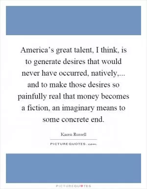America’s great talent, I think, is to generate desires that would never have occurred, natively,... and to make those desires so painfully real that money becomes a fiction, an imaginary means to some concrete end Picture Quote #1