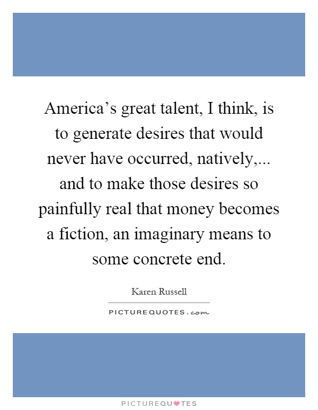 America's great talent, I think, is to generate desires that would never have occurred, natively,... and to make those desires so painfully real that money becomes a fiction, an imaginary means to some concrete end Picture Quote #1
