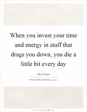 When you invest your time and energy in stuff that drags you down, you die a little bit every day Picture Quote #1