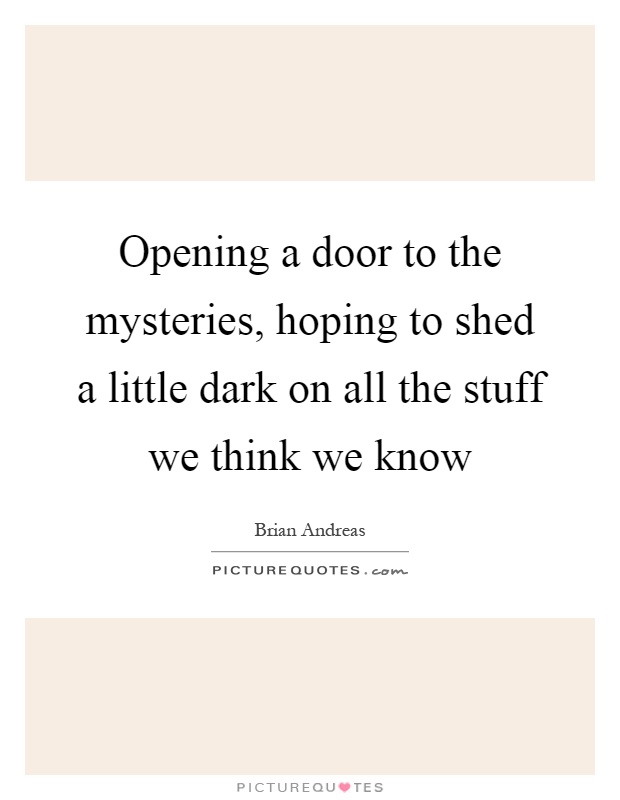 Opening a door to the mysteries, hoping to shed a little dark on all the stuff we think we know Picture Quote #1