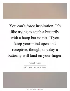 You can’t force inspiration. It’s like trying to catch a butterfly with a hoop but no net. If you keep your mind open and receptive, though, one day a butterfly will land on your finger Picture Quote #1