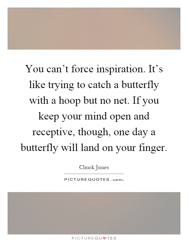 You can't force inspiration. It's like trying to catch a butterfly with a hoop but no net. If you keep your mind open and receptive, though, one day a butterfly will land on your finger Picture Quote #1