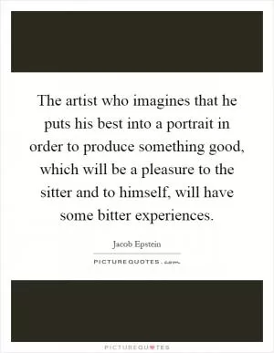 The artist who imagines that he puts his best into a portrait in order to produce something good, which will be a pleasure to the sitter and to himself, will have some bitter experiences Picture Quote #1