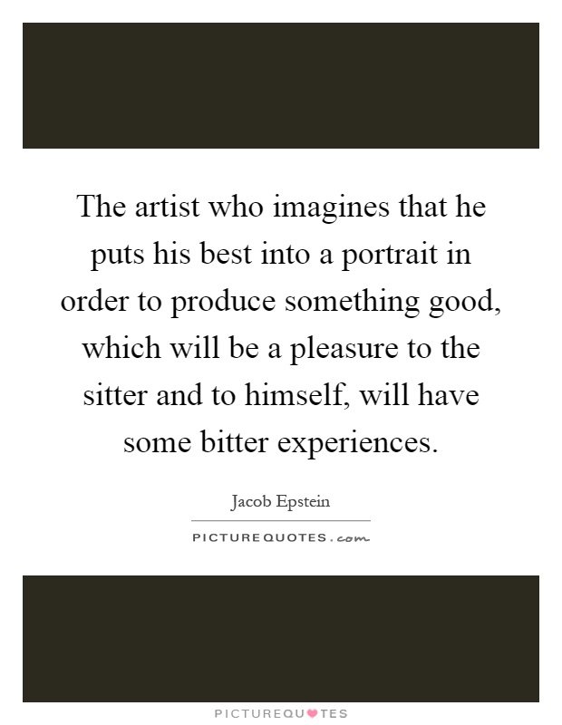 The artist who imagines that he puts his best into a portrait in order to produce something good, which will be a pleasure to the sitter and to himself, will have some bitter experiences Picture Quote #1