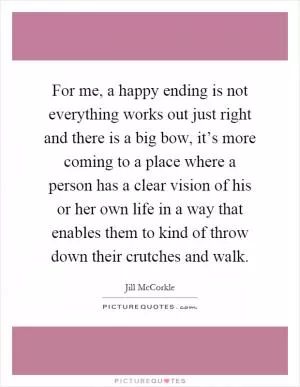 For me, a happy ending is not everything works out just right and there is a big bow, it’s more coming to a place where a person has a clear vision of his or her own life in a way that enables them to kind of throw down their crutches and walk Picture Quote #1