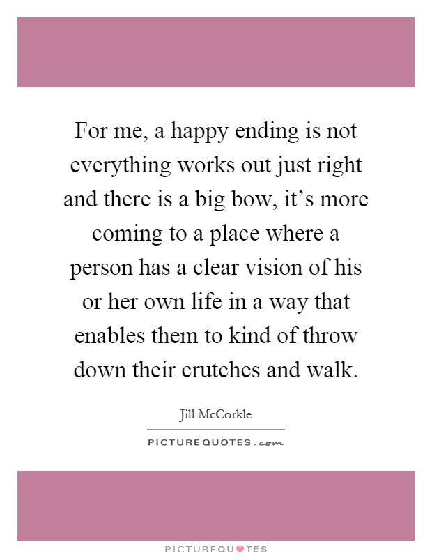 For me, a happy ending is not everything works out just right and there is a big bow, it's more coming to a place where a person has a clear vision of his or her own life in a way that enables them to kind of throw down their crutches and walk Picture Quote #1