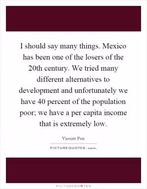 I should say many things. Mexico has been one of the losers of the 20th century. We tried many different alternatives to development and unfortunately we have 40 percent of the population poor; we have a per capita income that is extremely low Picture Quote #1