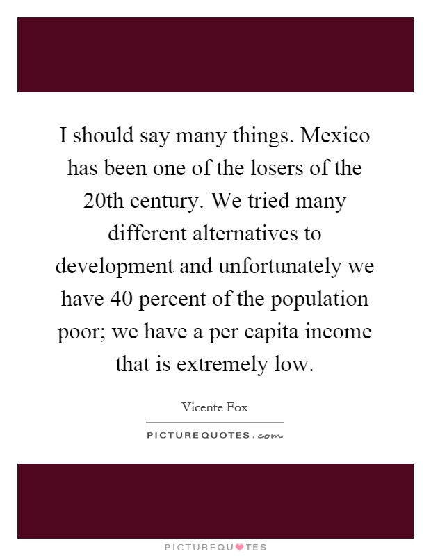 I should say many things. Mexico has been one of the losers of the 20th century. We tried many different alternatives to development and unfortunately we have 40 percent of the population poor; we have a per capita income that is extremely low Picture Quote #1