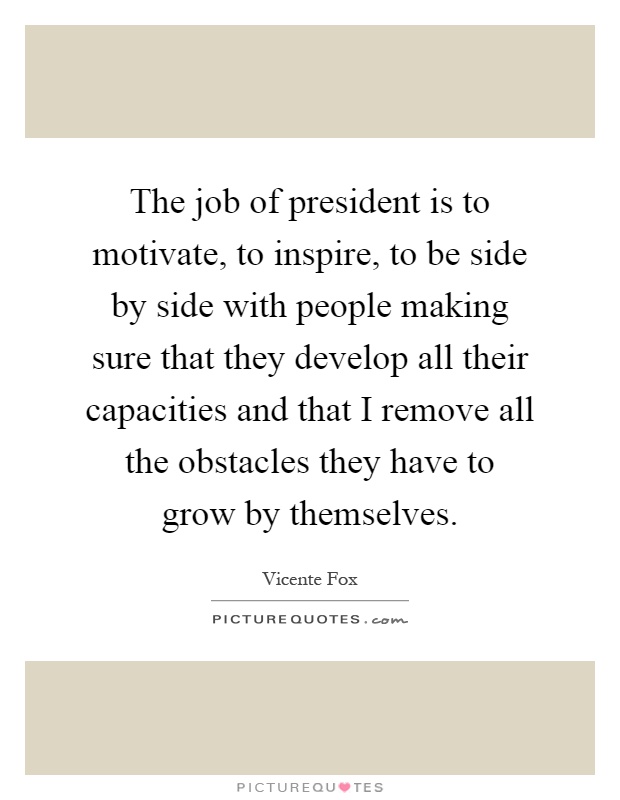 The job of president is to motivate, to inspire, to be side by side with people making sure that they develop all their capacities and that I remove all the obstacles they have to grow by themselves Picture Quote #1