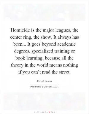 Homicide is the major leagues, the center ring, the show. It always has been... It goes beyond academic degrees, specialized training or book learning, because all the theory in the world means nothing if you can’t read the street Picture Quote #1