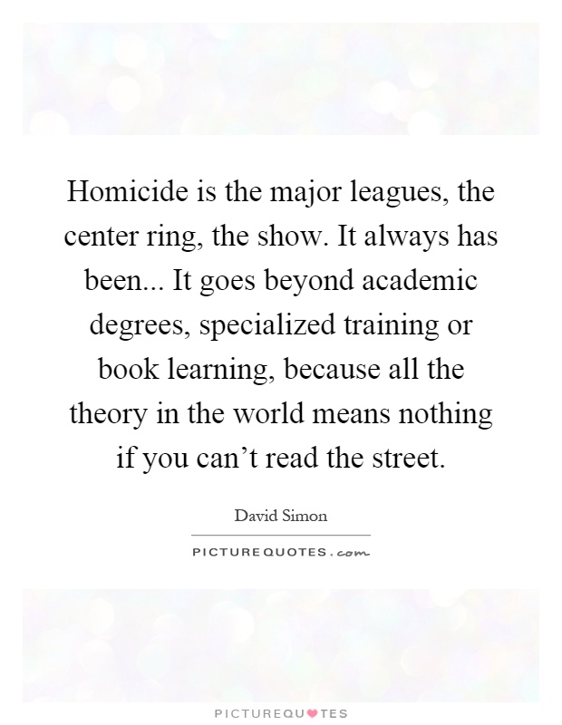 Homicide is the major leagues, the center ring, the show. It always has been... It goes beyond academic degrees, specialized training or book learning, because all the theory in the world means nothing if you can't read the street Picture Quote #1