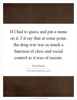 If I had to guess and put a name on it, I’d say that at some point, the drug war was as much a function of class and social control as it was of racism Picture Quote #1