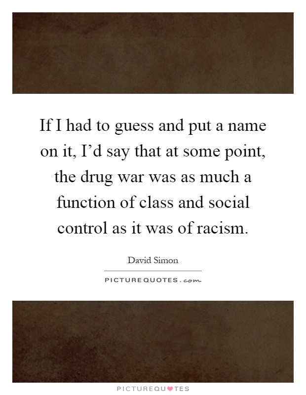 If I had to guess and put a name on it, I'd say that at some point, the drug war was as much a function of class and social control as it was of racism Picture Quote #1