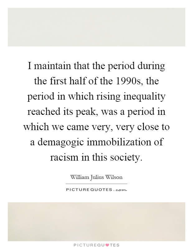I maintain that the period during the first half of the 1990s, the period in which rising inequality reached its peak, was a period in which we came very, very close to a demagogic immobilization of racism in this society Picture Quote #1