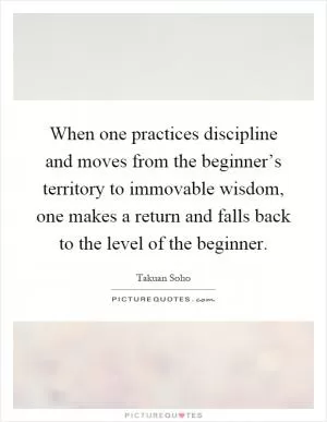 When one practices discipline and moves from the beginner’s territory to immovable wisdom, one makes a return and falls back to the level of the beginner Picture Quote #1
