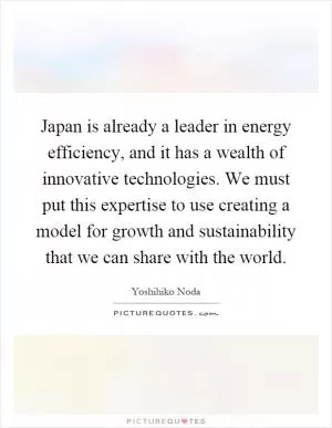 Japan is already a leader in energy efficiency, and it has a wealth of innovative technologies. We must put this expertise to use creating a model for growth and sustainability that we can share with the world Picture Quote #1