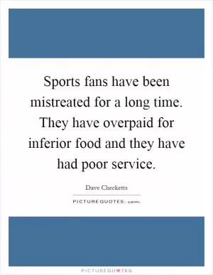 Sports fans have been mistreated for a long time. They have overpaid for inferior food and they have had poor service Picture Quote #1