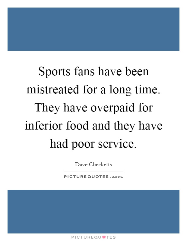 Sports fans have been mistreated for a long time. They have overpaid for inferior food and they have had poor service Picture Quote #1