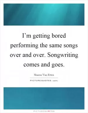 I’m getting bored performing the same songs over and over. Songwriting comes and goes Picture Quote #1