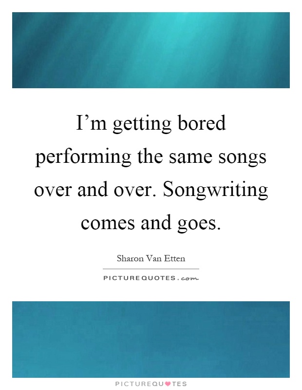 I'm getting bored performing the same songs over and over. Songwriting comes and goes Picture Quote #1
