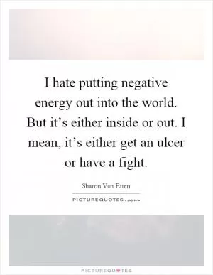 I hate putting negative energy out into the world. But it’s either inside or out. I mean, it’s either get an ulcer or have a fight Picture Quote #1